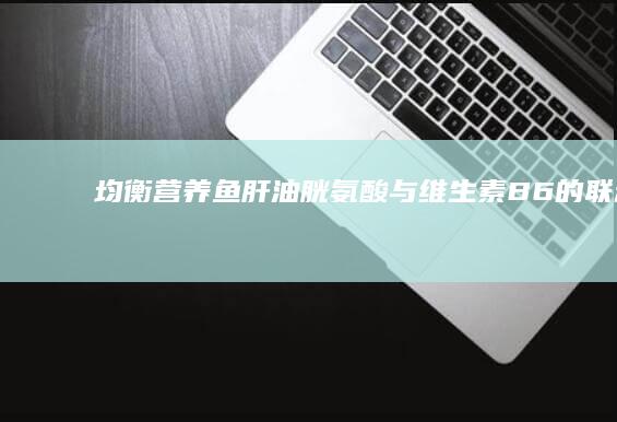 均衡营养：鱼肝油、胱氨酸与维生素B6的联动效应